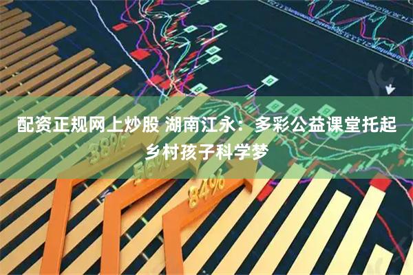 配资正规网上炒股 湖南江永：多彩公益课堂托起乡村孩子科学梦