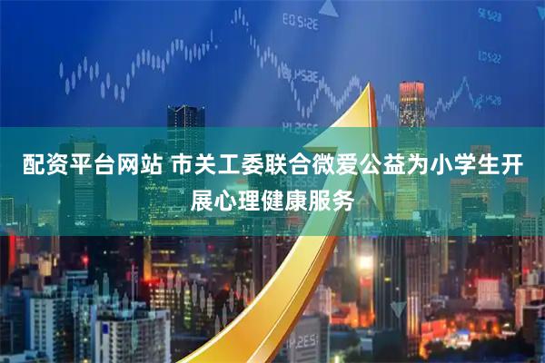 配资平台网站 市关工委联合微爱公益为小学生开展心理健康服务