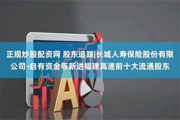 正规炒股配资网 股东追踪|长城人寿保险股份有限公司-自有资金等新进福建高速前十大流通股东
