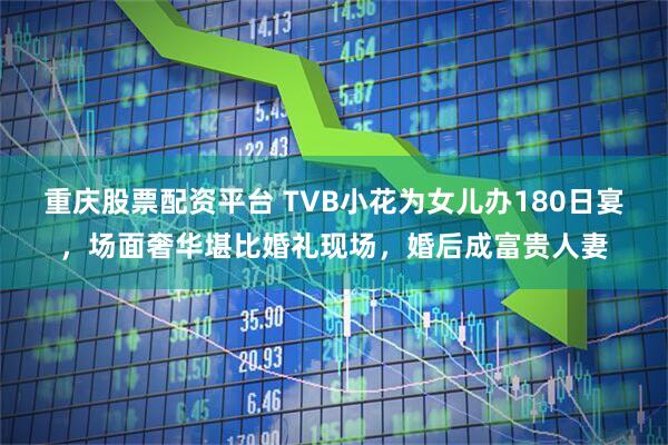 重庆股票配资平台 TVB小花为女儿办180日宴，场面奢华堪比婚礼现场，婚后成富贵人妻