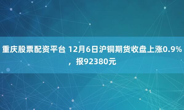 重庆股票配资平台 12月6日沪铜期货收盘上涨0.9%，报92380元