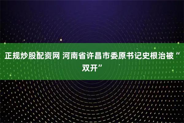 正规炒股配资网 河南省许昌市委原书记史根治被“双开”