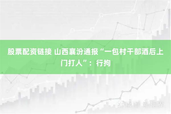 股票配资链接 山西襄汾通报“一包村干部酒后上门打人”：行拘