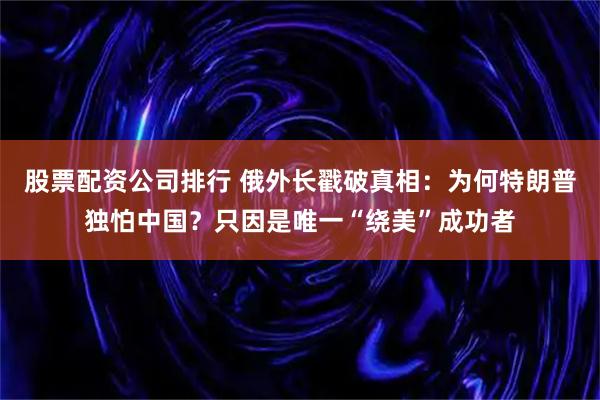 股票配资公司排行 俄外长戳破真相：为何特朗普独怕中国？只因是唯一“绕美”成功者