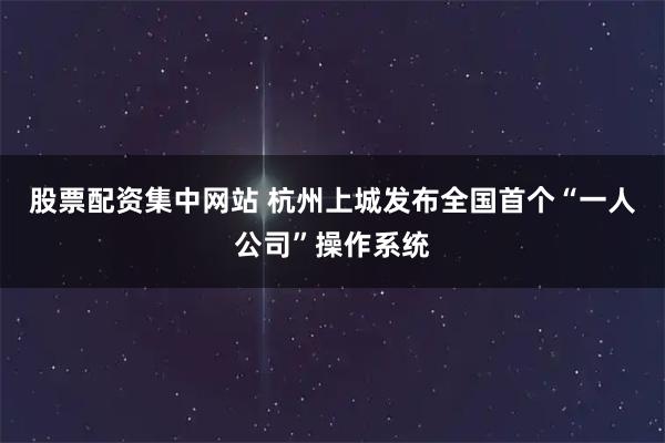股票配资集中网站 杭州上城发布全国首个“一人公司”操作系统