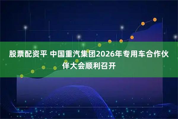股票配资平 中国重汽集团2026年专用车合作伙伴大会顺利召开
