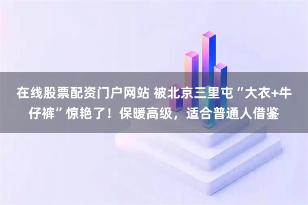 在线股票配资门户网站 被北京三里屯“大衣+牛仔裤”惊艳了！保暖高级，适合普通人借鉴