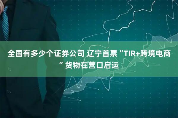全国有多少个证券公司 辽宁首票“TIR+跨境电商”货物在营口启运