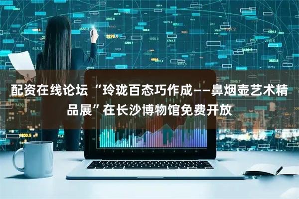 配资在线论坛 “玲珑百态巧作成——鼻烟壶艺术精品展”在长沙博物馆免费开放