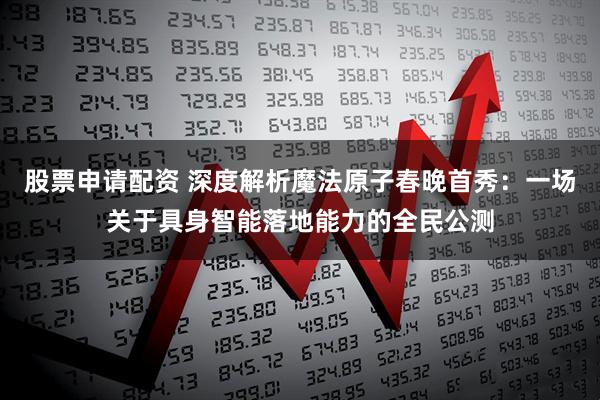 股票申请配资 深度解析魔法原子春晚首秀：一场关于具身智能落地能力的全民公测