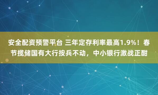 安全配资预警平台 三年定存利率最高1.9%！春节揽储国有大行按兵不动，中小银行激战正酣