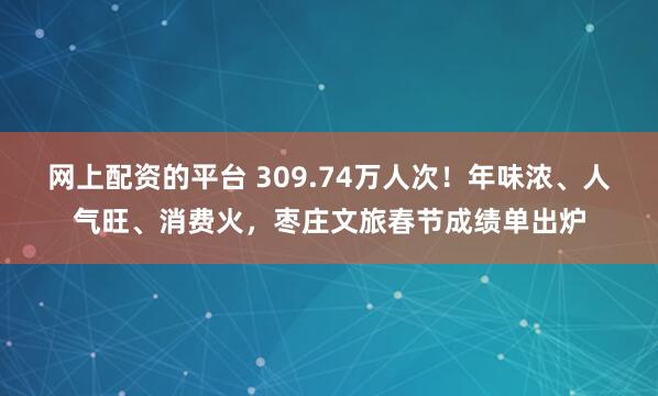 网上配资的平台 309.74万人次！年味浓、人气旺、消费火，枣庄文旅春节成绩单出炉