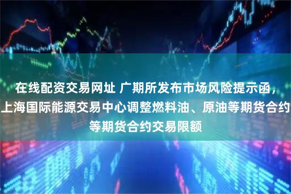 在线配资交易网址 广期所发布市场风险提示函，上期所、上海国际能源交易中心调整燃料油、原油等期货合约交易限额