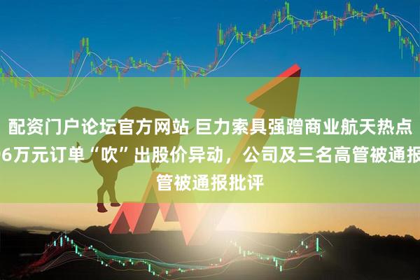配资门户论坛官方网站 巨力索具强蹭商业航天热点，996万元订单“吹”出股价异动，公司及三名高管被通报批评