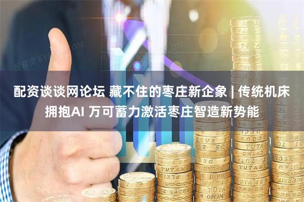 配资谈谈网论坛 藏不住的枣庄新企象 | 传统机床拥抱AI 万可蓄力激活枣庄智造新势能