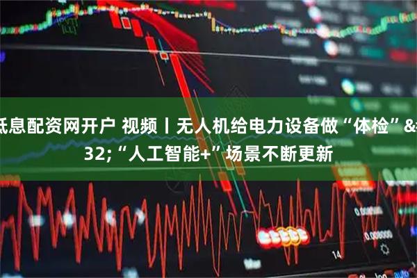 低息配资网开户 视频丨无人机给电力设备做“体检” “人工智能+”场景不断更新