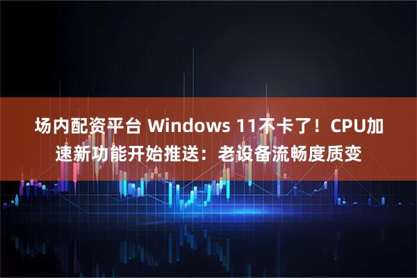 场内配资平台 Windows 11不卡了!CPU加速新功能开始推送:老设备流畅度质变